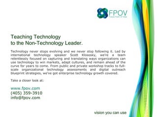 Teaching Technology
to the Non-Technology Leader.
Technology never stops evolving and we never stop following it. Led by
international technology speaker Scott Klososky, we’re a team
relentlessly focused on capturing and translating ways organizations can
use technology to win markets, adapt cultures, and remain ahead of the
curve for years to come. From public and private workshop tracks to full-
scale organizational technology assessments and digital outreach
blueprint strategies, we’ve got enterprise technology growth covered.
Take a closer look at:
www.fpov.com
(405) 359-3910
info@fpov.com
vision you can use
 