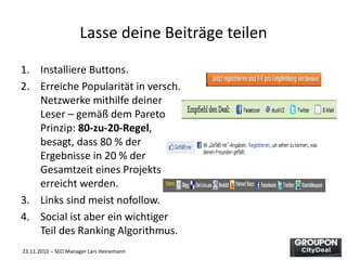 23.11.2010 – SEO Manager Lars Heinemann
Lasse deine Beiträge teilen
1. Installiere Buttons.
2. Erreiche Popularität in versch.
Netzwerke mithilfe deiner
Leser – gemäß dem Pareto
Prinzip: 80-zu-20-Regel,
besagt, dass 80 % der
Ergebnisse in 20 % der
Gesamtzeit eines Projekts
erreicht werden.
3. Links sind meist nofollow.
4. Social ist aber ein wichtiger
Teil des Ranking Algorithmus.
 
