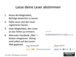 23.11.2010 – SEO Manager Lars Heinemann
Lasse deine Leser abstimmen
1. Nutze die Möglichkeit,
Beiträge bewerten zu lassen.
2. Dafür muss sich der Leser
registrieren lassen.
3. Gute Möglichkeit, den Leser
an das Teilen zu erinnern.
4. Alternativ Facebook „ilike“ –
Button integrieren. Voting
wird sofort auf des Lesers
Wall gepostet.
 