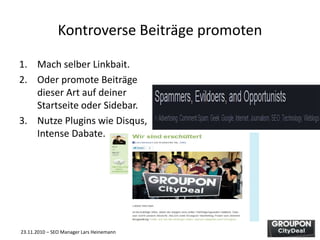 23.11.2010 – SEO Manager Lars Heinemann
Kontroverse Beiträge promoten
1. Mach selber Linkbait.
2. Oder promote Beiträge
dieser Art auf deiner
Startseite oder Sidebar.
3. Nutze Plugins wie Disqus,
Intense Dabate.
 