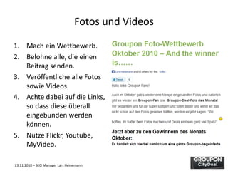 23.11.2010 – SEO Manager Lars Heinemann
Fotos und Videos
1. Mach ein Wettbewerb.
2. Belohne alle, die einen
Beitrag senden.
3. Veröffentliche alle Fotos
sowie Videos.
4. Achte dabei auf die Links,
so dass diese überall
eingebunden werden
können.
5. Nutze Flickr, Youtube,
MyVideo.
 
