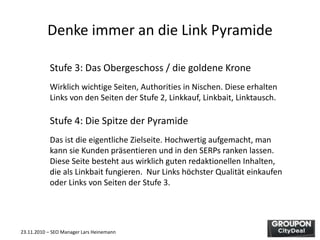 23.11.2010 – SEO Manager Lars Heinemann
Denke immer an die Link Pyramide
Stufe 3: Das Obergeschoss / die goldene Krone
Wirklich wichtige Seiten, Authorities in Nischen. Diese erhalten
Links von den Seiten der Stufe 2, Linkkauf, Linkbait, Linktausch.
Stufe 4: Die Spitze der Pyramide
Das ist die eigentliche Zielseite. Hochwertig aufgemacht, man
kann sie Kunden präsentieren und in den SERPs ranken lassen.
Diese Seite besteht aus wirklich guten redaktionellen Inhalten,
die als Linkbait fungieren. Nur Links höchster Qualität einkaufen
oder Links von Seiten der Stufe 3.
 