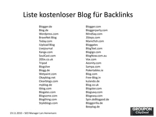 23.11.2010 – SEO Manager Lars Heinemann
Liste kostenloser Blog für Backlinks
Blogger.de Blogger.com
Blog.de Bloggerparty.com
Wordpress.com MindSay.com
BraveNet Blog 3Steps.com
Today.com Manicfish.com
iUpload Blog Bloggates
Livejournal BlogText.com
Xanga.com Blogigo.com
SoulCast.com BlogNow.com.au
20Six.co.uk Vox.com
Tripod Aeonity.com
Blogslive Sampa.com
Blogg.de Pokertables.ie
Wetpaint.com Blog.com
Okayblog.net Free-Blog.in
Clearblogs.com kulando.de
myblog.de Blog.co.uk
tblog.com Blogster.com
Blogates.com Blogsavy.com
Blogsome.com Blogeasy.com
Blogthing.com Spin.deBlogpod.de
Styleblogs.com Bloggorilla.de
Beeplog.de
 