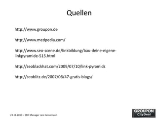 23.11.2010 – SEO Manager Lars Heinemann
Quellen
http://www.groupon.de
http://www.medpedia.com/
http://www.seo-scene.de/linkbildung/bau-deine-eigene-
linkpyramide-515.html
http://seoblackhat.com/2009/07/10/link-pyramids
http://seoblitz.de/2007/06/47-gratis-blogs/
 