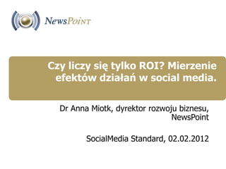 Czy liczy się tylko ROI? Mierzenie
 efektów działań w social media.

  Dr Anna Miotk, dyrektor rozwoju biznesu,
                                NewsPoint

         SocialMedia Standard, 02.02.2012
 