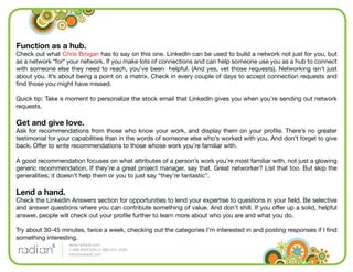 Function as a hub.
Check out what Chris Brogan has to say on this one. LinkedIn can be used to build a network not just for you, but
as a network *for* your network. If you make lots of connections and can help someone use you as a hub to connect
with someone else they need to reach, you’ve been helpful. (And yes, vet those requests). Networking isn’t just
about you. It’s about being a point on a matrix. Check in every couple of days to accept connection requests and
ﬁnd those you might have missed.

Quick tip: Take a moment to personalize the stock email that LinkedIn gives you when you’re sending out network
requests.

Get and give love.
Ask for recommendations from those who know your work, and display them on your proﬁle. There’s no greater
testimonial for your capabilities than in the words of someone else who’s worked with you. And don’t forget to give
back. Offer to write recommendations to those whose work you’re familiar with.

A good recommendation focuses on what attributes of a person’s work you’re most familiar with, not just a glowing
generic recommendation. If they’re a great project manager, say that. Great networker? List that too. But skip the
generalities; it doesn’t help them or you to just say “they’re fantastic”.

Lend a hand.
Check the LinkedIn Answers section for opportunities to lend your expertise to questions in your ﬁeld. Be selective
and answer questions where you can contribute something of value. And don’t shill. If you offer up a solid, helpful
answer, people will check out your proﬁle further to learn more about who you are and what you do.

Try about 30-45 minutes, twice a week, checking out the categories I’m interested in and posting responses if I ﬁnd
something interesting.
                   www.radian6.com
                   1-888-6RADIAN (1-888-672-3426)
                   info@radian6.com
 