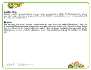 Applications.
LinkedIn now offers application plugins for a few popular web applications. Add the WordPress application to have
your recent blog posts show up on your proﬁle. Add the Slideshare application too, to point to presentations and
e-books you’ve uploaded there.

Groups.
Like groups on other social networks, LinkedIn groups are meant to connect people of like interest, industry, or
professional afﬁliation. Groups can post questions among themselves and facilitate other information sharing. Groups
tend to work best when they’re centered around a subject, industry, or broader focus (rather than a product or brand).
Check out your company or industry organizations to see if they’ve got a LinkedIn group that might be interesting to
you.




                   www.radian6.com
                   1-888-6RADIAN (1-888-672-3426)
                   info@radian6.com
 