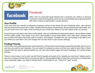 Facebook
                                        Often more of a personal social network than a business one, there’s no denying
                                        Facebook’s reach and popularity, and it can be a comfortable way to get acquainted
                                        with what it means to participate in social networks.
Your Proﬁle.
If you ever have any intention of allowing a business contact of any stripe into your Facebook realm, use a picture
that you’d be proud to show off in public. Candid shots are great, but remember. Social networks are searchable, and
you just never know who might come knocking at your virtual door. Better to be fully clothed when you answer.

A good thing to note also is that other proﬁle details - like your birthdate and relationship status - are by default visible
on your public proﬁle. That means if you don’t want people to know those details, don’t post them. Likewise with
your contact information like email, phone numbers, and website. Consider how you want people to be able to ﬁnd
you before you post them. (You can change who can see what on your privacy settings).

Finding Friends.
Some folks cross-pollinate between social networks, inviting friends and business acquaintances alike. But it’s up to
you how you want to use Facebook. You can search for people by name, and then you need to send them a friend
request that they have to approve before you can view each other’s pages and send messages. It’s a pretty simple
process.

Check in once a day or so to catch up with friend requests and peek at the “people you may know” sidebar, just to
see who’s lurking out there that you should say hello to. Some people prefer to keep their connections to people they
know personally. Again, you need to decide what’s comfortable for you. There’s no “right” answer.


                    www.radian6.com
                    1-888-6RADIAN (1-888-672-3426)
                    info@radian6.com
 