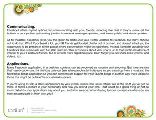 Communicating.
Facebook offers myriad options for communicating with your friends, including live chat if they’re online (at the
bottom of your proﬁle), wall-writing (public), in-network messages (private), post items (public) and status updates.

As to the latter, Facebook gives you the option to cross post your Twitter updates to Facebook, but many choose
not to do that. Why? If you tweet a lot, your FB friends get ﬂooded chatter out of context, and doesn’t afford you the
opportunity to be present in all the places where conversation might be happening. Instead, consider updating your
Facebook status manually with fun little quips or other comments about what you’re up to that might actually be of
interest to your Facebook friends, but at a much more digestible pace. Don’t forget you can share links, photos, and
videos, too.

Applications.
Many Facebook application, in a business context, can be perceived as intrusive and annoying. But there are two
that have broader use, the birthday calendar (see when people’s birthdays are so you can drop them a note) and the
Networked Blogs application so you can demonstrate support for your favorite blogs in another way that’s visible to
those that might be outside the social media sphere.

If you’re going to add a zillion applications to your proﬁle, realize that when others see all the stuff you’ve got on
there, it paints a picture of your personality and how you spend your time. That could be a good thing, or not so
much. What do your applications say about you, and what are you demonstrating to your connections when you ask
them to participate in them with you?




                   www.radian6.com
                   1-888-6RADIAN (1-888-672-3426)
                   info@radian6.com
 
