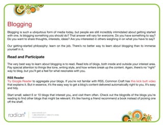 Blogging
Blogging is such a ubiquitous form of media today, but people are still incredibly intimidated about getting started
with one. Is blogging something you should do? That answer will vary for everyone. Do you have something to say?
Do you want to share thoughts, interests, ideas? Are you interested in others weighing in on what you have to say?

Our getting-started philosophy: learn on the job. There’s no better way to learn about blogging than to immerse
yourself in it.

Read and Participate
The very best way to learn about blogging is to read. Read lots of blogs, both inside and outside your interest area.
Pay special attention to things like tone, writing style, and how writers break up the content. Again, there’s no “right”
way to blog, but you’ll get a feel for what resonates with you.

RSS Reader
Try Google Reader to aggregate your blogs. If you’re not familar with RSS, Common Craft has this kick butt video
that explains it. But in essence, it’s the easy way to get a blog’s content delivered automatically right to you. It’s easy
and tidy.

Start small; select 6 or 10 blogs that interest you, and visit them often. Check out the blogrolls of the blogs you’re
reading to ﬁnd other blogs that might be relevant. It’s like having a friend recommend a book instead of picking one
off the shelf.


                    www.radian6.com
                    1-888-6RADIAN (1-888-672-3426)
                    info@radian6.com
 
