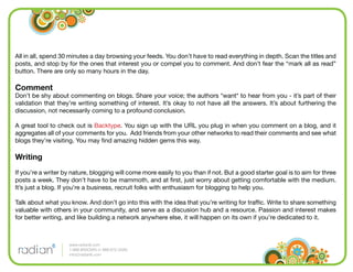 All in all, spend 30 minutes a day browsing your feeds. You don’t have to read everything in depth. Scan the titles and
posts, and stop by for the ones that interest you or compel you to comment. And don’t fear the “mark all as read”
button. There are only so many hours in the day.

Comment
Don’t be shy about commenting on blogs. Share your voice; the authors *want* to hear from you - it’s part of their
validation that they’re writing something of interest. It’s okay to not have all the answers. It’s about furthering the
discussion, not necessarily coming to a profound conclusion.

A great tool to check out is Backtype. You sign up with the URL you plug in when you comment on a blog, and it
aggregates all of your comments for you. Add friends from your other networks to read their comments and see what
blogs they’re visiting. You may ﬁnd amazing hidden gems this way.

Writing
If you’re a writer by nature, blogging will come more easily to you than if not. But a good starter goal is to aim for three
posts a week. They don’t have to be mammoth, and at ﬁrst, just worry about getting comfortable with the medium.
It’s just a blog. If you’re a business, recruit folks with enthusiasm for blogging to help you.

Talk about what you know. And don’t go into this with the idea that you’re writing for trafﬁc. Write to share something
valuable with others in your community, and serve as a discusion hub and a resource. Passion and interest makes
for better writing, and like building a network anywhere else, it will happen on its own if you’re dedicated to it.



                    www.radian6.com
                    1-888-6RADIAN (1-888-672-3426)
                    info@radian6.com
 