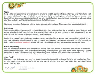 Topics
Keep a little text document or even a notebook around to scribble down post ideas when you have them. Write it all
down, and edit later. And get in the habit of starting post drafts and saving them unﬁnished. You can always come
back to them later when inspiration strikes. If you get a burst of writing done, schedule your posts in advance using
your blog software and have a backstore of great stuff at the ready.

Share. Ask questions. Get people talking. You’re a conversation catalyst. The means. Not necessarily the end.

Comments
Staying plugged into the comments on your blog is important. Commenters like to know that you’re listening and
paying attention to their contributions. How often and how deeply you respond is up to you, but comments are an
important part of the blog ecosystem, so ﬁnd a way to engage.

Inevitably, someone’s going to leave a snarky comment someday. That’s okay - no one can be all things to all people.
(If you or your boss are particularly nervous, go ahead and moderate comments to start with. You can turn that off
later.) Learn to deal with detractors as best you can. The more people read you, the more of them you’ll ﬁnd.

Credit and Sharing
Link out to the posts that may have inspired your writing. Point your readers to more resources relevant to your topic.
Disclose relationships you have that may have bearing on the opinions you write about (most especially if you’re
being paid to do so; it’s the law now). If you’re including other people’s work, make sure to attribute it.

Just Do It.
Nike said it best, but really. It’s a blog, not an earthshattering, irreversible endeavor. Wade in, get your feet wet. Test,
try stuff, ﬁnd your niche and comfort zone. Ask your favorite bloggers for a tip or two. Read, read, read. Read some
more. Then, go write.
                    www.radian6.com
                    1-888-6RADIAN (1-888-672-3426)
                    info@radian6.com
 