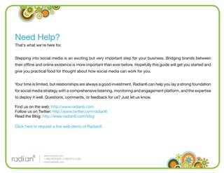 Need Help?
That’s what we’re here for.


Stepping into social media is an exciting but very important step for your business. Bridging brands between
their ofﬂine and online existence is more important than ever before. Hopefully this guide will get you started and
give you practical food for thought about how social media can work for you.


Your time is limited, but relationships are always a good investment. Radian6 can help you lay a strong foundation
for social media strategy with a comprehensive listening, monitoring and engagement platform, and the expertise
to deploy it well. Questions, comments, or feedback for us? Just let us know.

Find us on the web: http://www.radian6.com
Follow us on Twitter: http://www.twitter.com/radian6
Read the Blog: http://www.radian6.com/blog

Click here to request a live web demo of Radian6.




                www.radian6.com
                1-888-6RADIAN (1-888-672-3426)
                info@radian6.com
 
