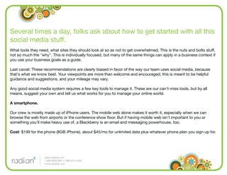 Several times a day, folks ask about how to get started with all this
social media stuff.
What tools they need, what sites they should look at so as not to get overwhelmed. This is the nuts and bolts stuff,
not so much the "why". This is individually focused, but many of the same things can apply in a business context if
you use your business goals as a guide.

Last caviat: These recommendations are clearly biased in favor of the way our team uses social media, because
that's what we know best. Your viewpoints are more than welcome and encouraged; this is meant to be helpful
guidance and suggestions, and your mileage may vary.

Any good social media system requires a few key tools to manage it. These are our can't-miss tools, but by all
means, suggest your own and tell us what works for you to manage your online world.

A smartphone.

Our crew is mostly made up of iPhone users. The mobile web alone makes it worth it, especially when we can
browse the web from airports or the conference show ﬂoor. But if having mobile web isn't important to you or
something you'll make heavy use of, a Blackberry is an email and messaging powerhouse, too.

Cost: $199 for the phone (8GB iPhone), about $45/mo for unlimited data plus whatever phone plan you sign up for.




                   www.radian6.com
                   1-888-6RADIAN (1-888-672-3426)
                   info@radian6.com
 