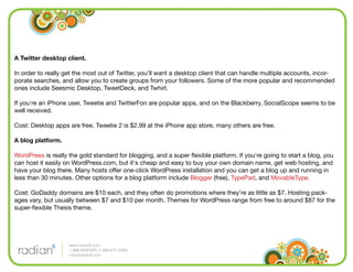 A Twitter desktop client.

In order to really get the most out of Twitter, you’ll want a desktop client that can handle multiple accounts, incor-
porate searches, and allow you to create groups from your followers. Some of the more popular and recommended
ones include Seesmic Desktop, TweetDeck, and Twhirl.

If you're an iPhone user, Tweetie and TwitterFon are popular apps, and on the Blackberry, SocialScope seems to be
well received.

Cost: Desktop apps are free. Tweetie 2 is $2.99 at the iPhone app store, many others are free.

A blog platform.

WordPress is really the gold standard for blogging, and a super ﬂexible platform. If you're going to start a blog, you
can host it easily on WordPress.com, but it's cheap and easy to buy your own domain name, get web hosting, and
have your blog there. Many hosts offer one-click WordPress installation and you can get a blog up and running in
less than 30 minutes. Other options for a blog platform include Blogger (free), TypePad, and MovableType.

Cost: GoDaddy domains are $10 each, and they often do promotions where they’re as little as $7. Hosting pack-
ages vary, but usually between $7 and $10 per month. Themes for WordPress range from free to around $87 for the
super-ﬂexible Thesis theme.




                    www.radian6.com
                    1-888-6RADIAN (1-888-672-3426)
                    info@radian6.com
 
