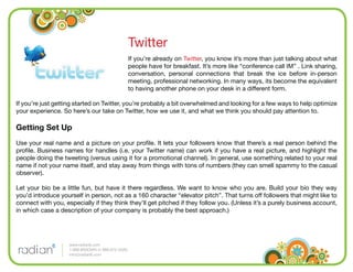 Twitter
                                                     If you’re already on Twitter, you know it’s more than just talking about what
                                                     people have for breakfast. It’s more like “conference call IM” . Link sharing,
                                                     conversation, personal connections that break the ice before in-person
                                                     meeting, professional networking. In many ways, its become the equivalent
                                                     to having another phone on your desk in a different form.

If you’re just getting started on Twitter, you’re probably a bit overwhelmed and looking for a few ways to help optimize
your experience. So here’s our take on Twitter, how we use it, and what we think you should pay attention to.

Getting Set Up
Use your real name and a picture on your proﬁle. It lets your followers know that there’s a real person behind the
proﬁle. Business names for handles (i.e. your Twitter name) can work if you have a real picture, and highlight the
people doing the tweeting (versus using it for a promotional channel). In general, use something related to your real
name if not your name itself, and stay away from things with tons of numbers (they can smell spammy to the casual
observer).

Let your bio be a little fun, but have it there regardless. We want to know who you are. Build your bio they way
you’d introduce yourself in person, not as a 160 character “elevator pitch”. That turns off followers that might like to
connect with you, especially if they think they’ll get pitched if they follow you. (Unless it’s a purely business account,
in which case a description of your company is probably the best approach.)




                    www.radian6.com
                    1-888-6RADIAN (1-888-672-3426)
                    info@radian6.com
 