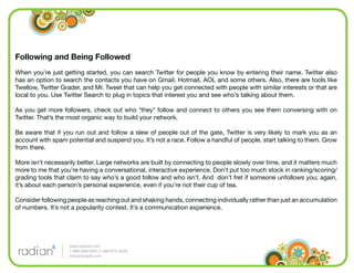 Following and Being Followed
When you’re just getting started, you can search Twitter for people you know by entering their name. Twitter also
has an option to search the contacts you have on Gmail, Hotmail, AOL and some others. Also, there are tools like
Twellow, Twitter Grader, and Mr. Tweet that can help you get connected with people with similar interests or that are
local to you. Use Twitter Search to plug in topics that interest you and see who’s talking about them.

As you get more followers, check out who *they* follow and connect to others you see them conversing with on
Twitter. That’s the most organic way to build your network.

Be aware that if you run out and follow a slew of people out of the gate, Twitter is very likely to mark you as an
account with spam potential and suspend you. It’s not a race. Follow a handful of people, start talking to them. Grow
from there.

More isn’t necessarily better. Large networks are built by connecting to people slowly over time, and it matters much
more to me that you’re having a conversational, interactive experience. Don’t put too much stock in ranking/scoring/
grading tools that claim to say who’s a good follow and who isn’t. And don’t fret if someone unfollows you; again,
it’s about each person’s personal experience, even if you’re not their cup of tea.

Consider following people as reaching out and shaking hands, connecting individually rather than just an accumulation
of numbers. It’s not a popularity contest. It’s a communication experience.




                   www.radian6.com
                   1-888-6RADIAN (1-888-672-3426)
                   info@radian6.com
 