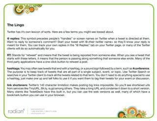 The Lingo
Twitter has it’s own lexicon of sorts. Here are a few terms you might see tossed about.

@ replies: This symbol precedes people’s “handles” or screen names on Twitter when a tweet is directed at them.
Want to reply to someone’s comment? Start your tweet with @<their twitter name> so they’ll know your reply is
meant for them. You can track your own replies in the “@ Replies” tab on your Twitter page, or many of the Twitter
clients will do so automatically for you.

RT: Stands for “retweet” and means that the tweet is being reposted from someone else. When you see a tweet that
starts with these letters, it means that the person is passing along something that someone else wrote. Many of the
third party applications have a one-click button to retweet a post.

hashtags: You may often see tweets that end with a hashtag, or a pound sign followed by a term, such as #conference.
The purpose is to keep track of tweets that are all part of a single subject, event, or topic. Use Twitter Search or
searches in your Twitter client to track all the tweets related to that term. You don’t need to do anything special to use
a hashtag, just make one up and tell folks to use it if you want them to tag their tweets for your event or discussion.

link shorteners: Twitter’s 140 character limitation makes posting big links impossible. So you’ll see shortened urls
from services like TinyURL, Bit.ly, is.gd among others. They take a long URL and condense it down to a short version.
Many clients like TweetDeck have this built in, but you can use the web versions as well, many of which have a
bookmark button you can use in your browser.



                    www.radian6.com
                    1-888-6RADIAN (1-888-672-3426)
                    info@radian6.com
 