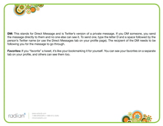 DM: This stands for Direct Message and is Twitter’s version of a private message. If you DM someone, you send
the message directly to them and no one else can see it. To send one, type the letter D and a space followed by the
person’s Twitter name (or use the Direct Messages tab on your proﬁle page). The recipient of the DM needs to be
following you for the message to go through.

Favorites: If you “favorite” a tweet, it’s like your bookmarking it for yourself. You can see your favorites on a separate
tab on your proﬁle, and others can see them too.




                    www.radian6.com
                    1-888-6RADIAN (1-888-672-3426)
                    info@radian6.com
 
