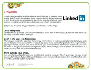 LinkedIn
LinkedIn is the virtualized and interactive version of that pile of business cards
on your desk. True, it’s home to your online “resume”, but it’s also a mechanism
to both demonstrate your expertise and share in the expertise of others, make
business connections, and help connect others in your network with each other.

So here’s our down-and-dirty guidebook for LinkedIn and a handful of tips.


Use a real photo.
Don’t be afraid to go candid. More casual shots because exude more of the “real you”, but hey. Do what makes you
feel comfy. Just make sure it’s really you.

Don’t recite your job description.
When you pen your proﬁle - especially the summary - think in terms of what you accomplished and what your goals
are, not the tasks you’re responsible for on a day to day basis. Those are interchangeable for other people with your
type of job. Instead, focus on what makes *you* and *your abilities* different than the next person with your same
title. Write as though you’re the one looking to recruit you. What would you want to read? A job description, or a
colorful picture of what you’ve done and aim to do?

Think outside your ofﬁce.
Your current and past positions can and should include personal endeavors if they’ll give insight into your overall
expertise. For instance, if you’re a blogger and speaker aside from your job, say so (and don’t forget to include a link
to your blog and RSS feed on your proﬁle).

                    www.radian6.com
                    1-888-6RADIAN (1-888-672-3426)
                    info@radian6.com
 