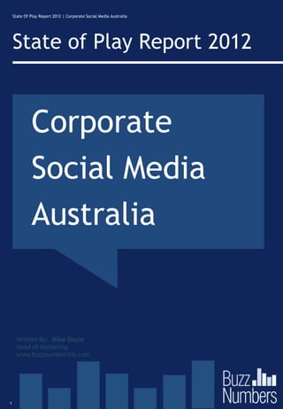 State Of Play Report 2012 | Corporate Social Media Australia




    State of Play Report 2012


             Corporate
             Social Media
             Australia


     Written By: Mike Doyle
     Head of Marketing
     www.buzznumbershq.com




1
 