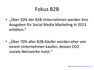 Fokus B2B
• „Über 50% der B2B Unternehmen werden ihre
Ausgaben für Social Media Marketing in 2013
erhöhen.“
• „Über 70% aller B2B-Käufer würden eher von
einem Unternehmen kaufen, dessen CEO
soziale Netzwerke nutzt.“
Quelle: http://www.realbusinessrescue.co.uk/
 