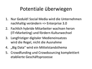 Potentiale überwiegen
1. Nur Geduld! Social Media wird die Unternehmen
nachhaltig verändern => Enterprise 3.0
2. Fachlich hybride Mitarbeiter wachsen heran
(IT+Marketing) und fördern Kulturwechsel
3. Langfristiger digitaler Medieneinsatzes
wird die Regel, nicht die Ausnahme
4. „Big Data“ wird ein Mittelstandsthema
5. Crowdfunding und Crowdsourcing komplettiert
etablierte Geschäftsprozesse
 