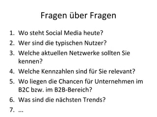 Fragen über Fragen
1. Wo steht Social Media heute?
2. Wer sind die typischen Nutzer?
3. Welche aktuellen Netzwerke sollten Sie
kennen?
4. Welche Kennzahlen sind für Sie relevant?
5. Wo liegen die Chancen für Unternehmen im
B2C bzw. im B2B-Bereich?
6. Was sind die nächsten Trends?
7. ...
 