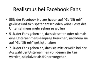 Realismus bei Facebook Fans
• 55% der Facebook Nutzer haben auf “Gefällt mir”
geklickt und sich später entschieden keine Posts des
Unternehmens mehr sehen zu wollen
• 51% der Fans geben an, dass sie selten oder niemals
eine Unternehmens-Fanpage besuchen, nachdem sie
auf “Gefällt mir” geklickt haben
• 71% der Fans geben an, dass sie mittlerweile bei der
Auswahl der Unternehmen von denen Sie Fan
werden, selektiver als früher vorgehen
 