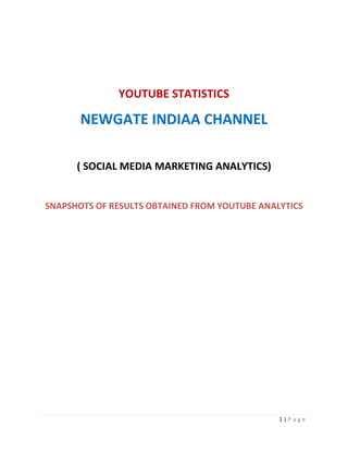 YOUTUBE STATISTICS

       NEWGATE INDIAA CHANNEL

      ( SOCIAL MEDIA MARKETING ANALYTICS)


SNAPSHOTS OF RESULTS OBTAINED FROM YOUTUBE ANALYTICS




                                               1|P age
 