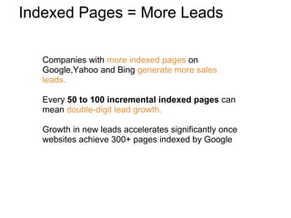 Companies with  more indexed pages  on Google,Yahoo and Bing  generate more sales leads.  Every  50 to 100 incremental indexed pages  can mean  double-digit lead growth. Growth in new leads accelerates significantly once websites achieve 300+ pages indexed by Google  Indexed Pages = More Leads 