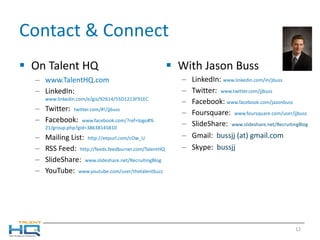 Contact & Connect On Talent HQ www.TalentHQ.com LinkedIn:  www.linkedin.com/e/gis/92614/55D1213F91EC Twitter:  twitter.com /#!/ jjbuss Facebook:  www.facebook.com /?ref=logo#% 21/group.php?gid=38638145810 Mailing List:  http:// eepurl.com/cOw_U RSS Feed:  http:// feeds.feedburner.com/TalentHQ SlideShare:  www.slideshare.net/RecruitingBlog YouTube:  www.youtube.com/user/thetalentbuzz With Jason Buss LinkedIn:  www.linkedin.com/in/jbuss Twitter:  www.twitter.com/jjbuss   Facebook:  www.facebook.com/jasonbuss   Foursquare:  www.foursquare.com/user/jjbuss SlideShare:  www.slideshare.net/RecruitingBlog  Gmail:  bussjj (at) gmail.com Skype:   bussjj  