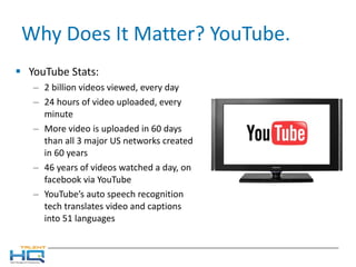 Why Does It Matter? YouTube. YouTube Stats: 2 billion videos viewed, every day 24 hours of video uploaded, every minute More video is uploaded in 60 days than all 3 major US networks created in 60 years 46 years of videos watched a day, on facebook via YouTube YouTube’s auto speech recognition tech translates video and captions into 51 languages  
