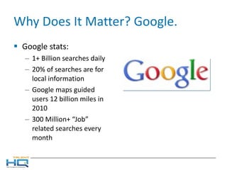 Why Does It Matter? Google. Google stats: 1+ Billion searches daily 20% of searches are for local information Google maps guided users 12 billion miles in 2010 300 Million+ “Job” related searches every month 