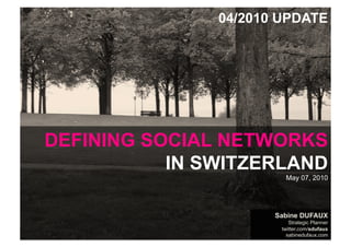 04/2010 UPDATE




    DEFINING SOCIAL NETWORKS
               IN SWITZERLAND
                                                                      May 07, 2010




                                                                    Sabine DUFAUX
                                                                        Strategic Planner
WHAT ABOUT SOCIAL MEDIA IN SWITZERLAND by sabinedufaux.com           twitter.com/sdufaux
Data: April 2010, Doubleclick Ad Planner, by Google                    sabinedufaux.com
 