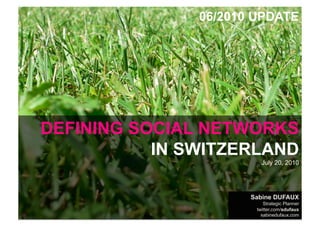 06/2010 UPDATE




    DEFINING SOCIAL NETWORKS
               IN SWITZERLAND
                                                                       July 20, 2010




                                                                    Sabine DUFAUX
                                                                        Strategic Planner
WHAT ABOUT SOCIAL MEDIA IN SWITZERLAND by sabinedufaux.com           twitter.com/sdufaux
Data: June 2010, Doubleclick Ad Planner, by Google                     sabinedufaux.com
 