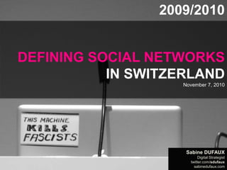 DEFINING SOCIAL NETWORKS IN SWITZERLAND by sabinedufaux.com
Data: Sept. 2009 + Sept. 2010, Doubleclick Ad Planner, by Google 2009-2010 REPORT
DEFINING SOCIAL NETWORKS
IN SWITZERLAND
November 7, 2010
2009/2010
Sabine DUFAUX
Digital Strategist
twitter.com/sdufaux
sabinedufaux.com
 