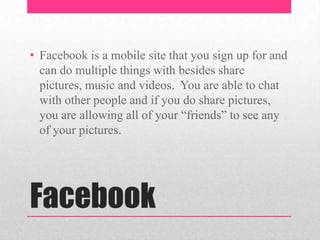 • Facebook is a mobile site that you sign up for and
can do multiple things with besides share
pictures, music and videos. You are able to chat
with other people and if you do share pictures,
you are allowing all of your “friends” to see any
of your pictures.

Facebook

 
