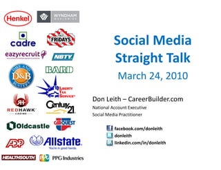 Social Media 
          Social Media
          Straight Talk
               g
            March 24, 2010

Don Leith – CareerBuilder.com
National Account Executive
Social Media Practitioner

          facebook.com/donleith
          donleith
          linkedin.com/in/donleith
 