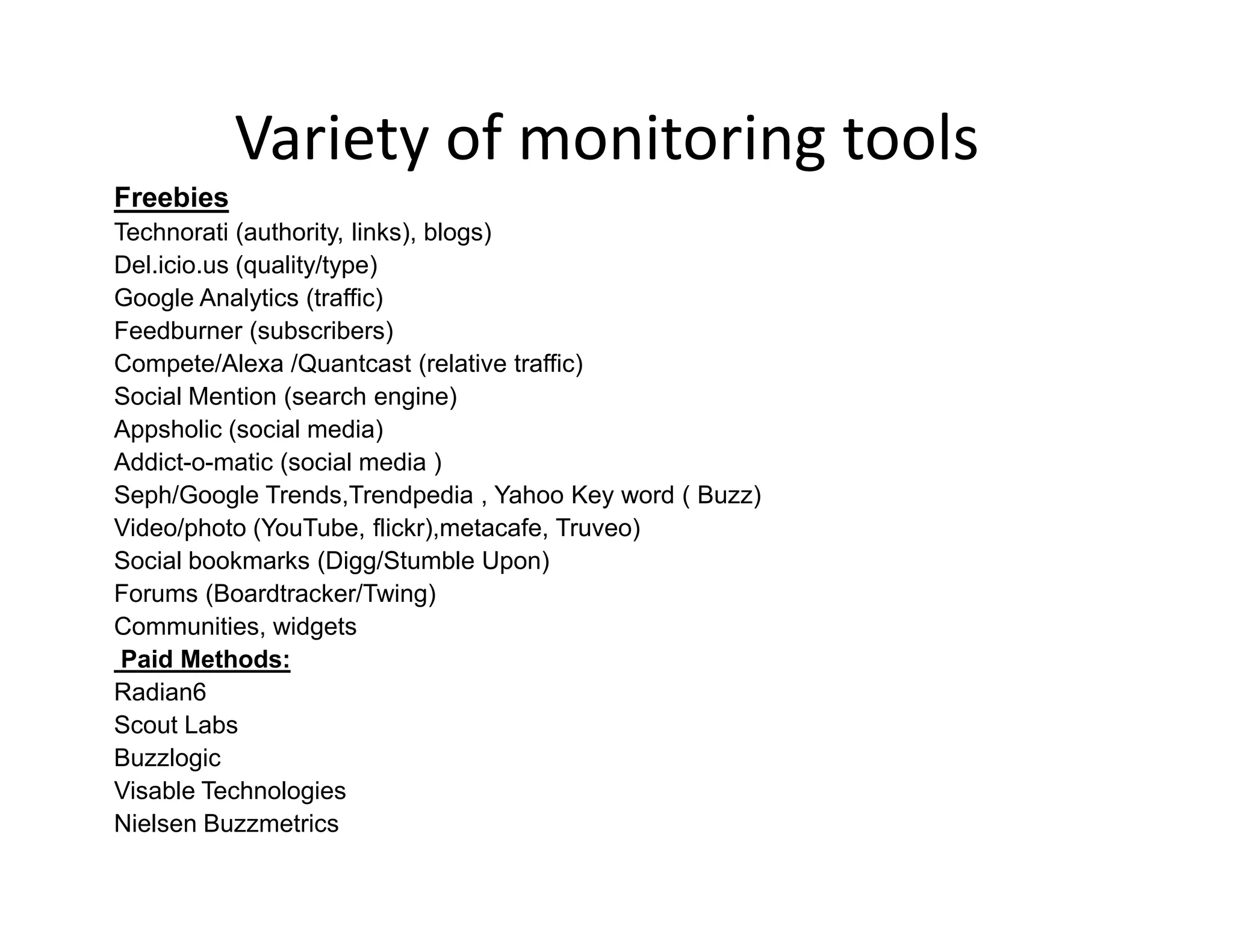 Variety of monitoring tools
Freebies
Technorati (authority, links), blogs)
Del.icio.us (quality/type)
Google Analytics (traffic)
Feedburner (subscribers)
Compete/Alexa /Quantcast (relative traffic)
Social Mention (search engine)
Appsholic (social media)
Addict-o-matic (social media )
Seph/Google Trends,Trendpedia , Yahoo Key word ( Buzz)
Video/photo (YouTube, flickr),metacafe, Truveo)
Social bookmarks (Digg/Stumble Upon)
Forums (Boardtracker/Twing)
Communities, widgets
 Paid Methods:
Radian6
Scout Labs
Buzzlogic
Visable Technologies
Nielsen Buzzmetrics
 