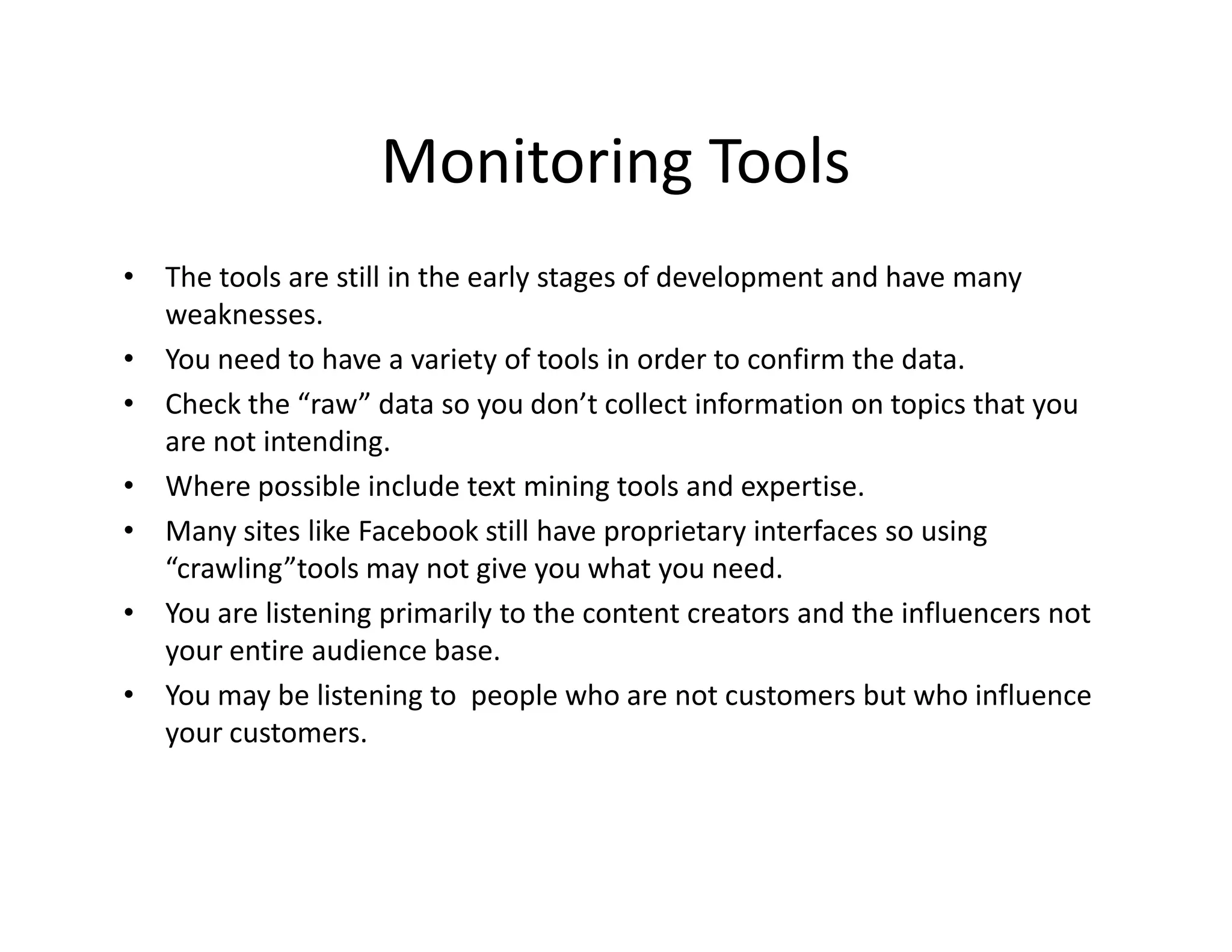 Monitoring Tools
• The tools are still in the early stages of development and have many
  weaknesses.
• You need to have a variety of tools in order to confirm the data.
• Check the “raw” data so you don’t collect information on topics that you
  are not intending.
• Where possible include text mining tools and expertise.
• Many sites like Facebook still have proprietary interfaces so using
  “crawling”tools may not give you what you need.
• You are listening primarily to the content creators and the influencers not
  your entire audience base.
• You may be listening to people who are not customers but who influence
  your customers.
 