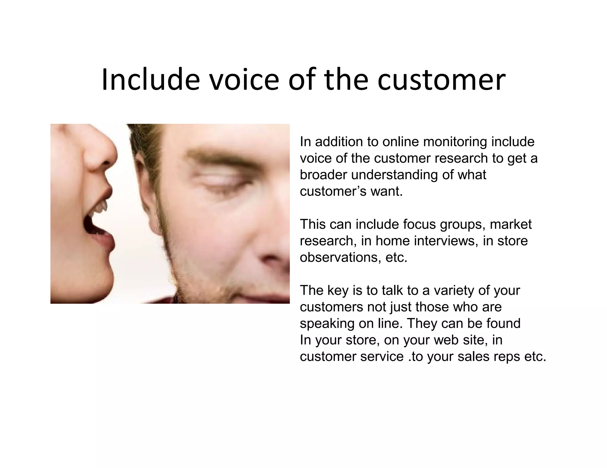 Include voice of the customer
              In addition to online monitoring include
              voice of the customer research to get a
              broader understanding of what
              customer’s want.

              This can include focus groups, market
              research, in home interviews, in store
              observations, etc.

              The key is to talk to a variety of your
              customers not just those who are
              speaking on line. They can be found
              In your store, on your web site, in
              customer service .to your sales reps etc.
 