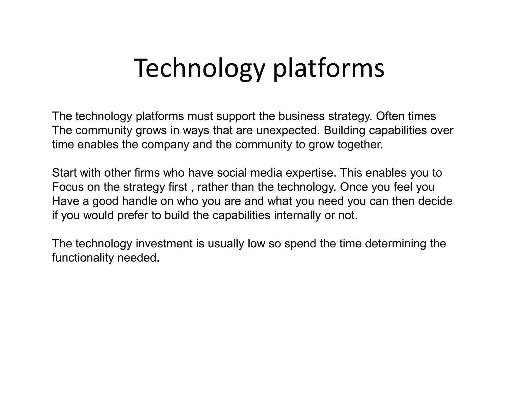 Technology platforms
The technology platforms must support the business strategy. Often times
The community grows in ways that are unexpected. Building capabilities over
time enables the company and the community to grow together.

Start with other firms who have social media expertise. This enables you to
Focus on the strategy first , rather than the technology. Once you feel you
Have a good handle on who you are and what you need you can then decide
if you would prefer to build the capabilities internally or not.

The technology investment is usually low so spend the time determining the
functionality needed.
 