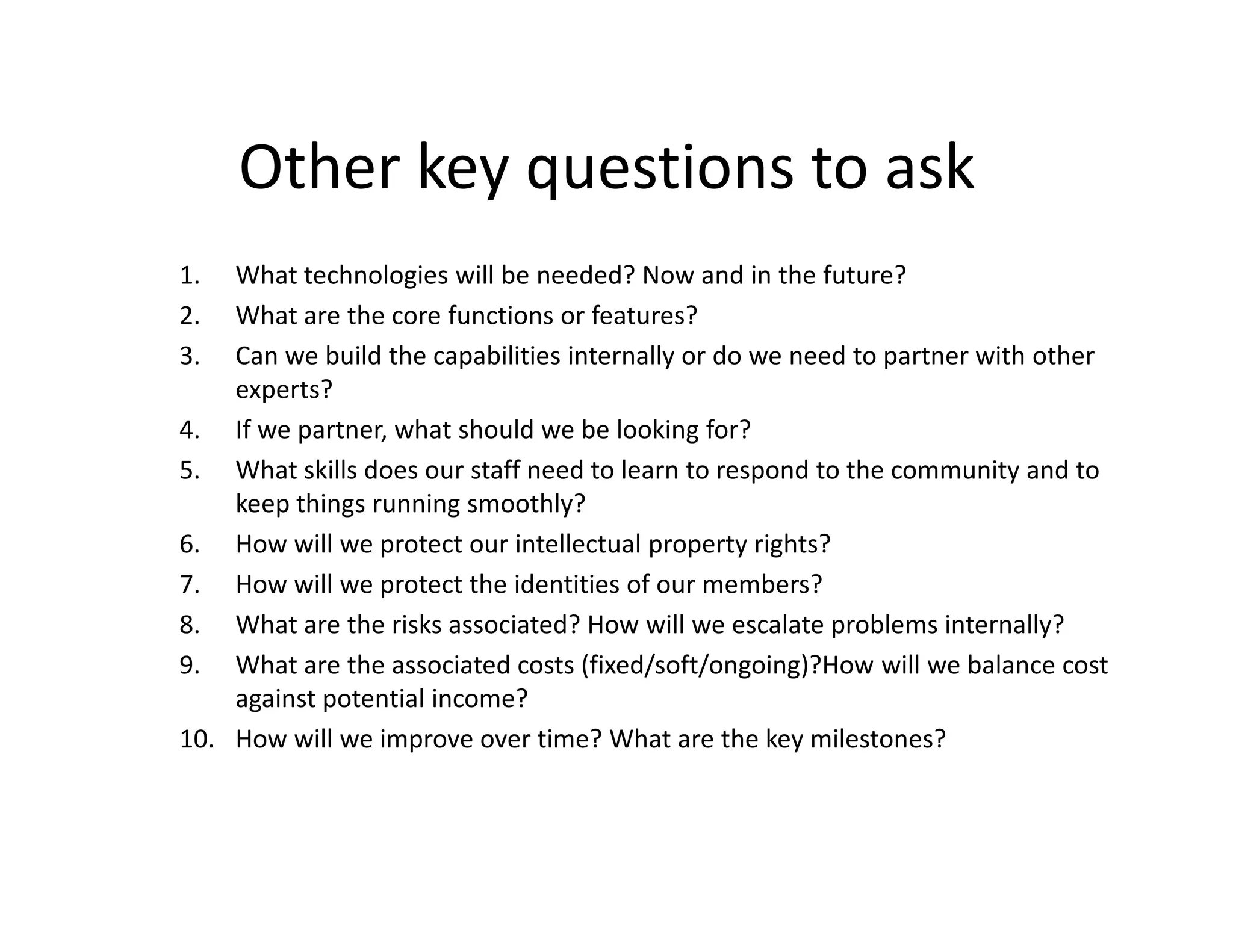 Other key questions to ask
1.  What technologies will be needed? Now and in the future?
2.  What are the core functions or features?
3.  Can we build the capabilities internally or do we need to partner with other
    experts?
4. If we partner, what should we be looking for?
5. What skills does our staff need to learn to respond to the community and to
    keep things running smoothly?
6. How will we protect our intellectual property rights?
7. How will we protect the identities of our members?
8. What are the risks associated? How will we escalate problems internally?
9. What are the associated costs (fixed/soft/ongoing)?How will we balance cost
    against potential income?
10. How will we improve over time? What are the key milestones?
 