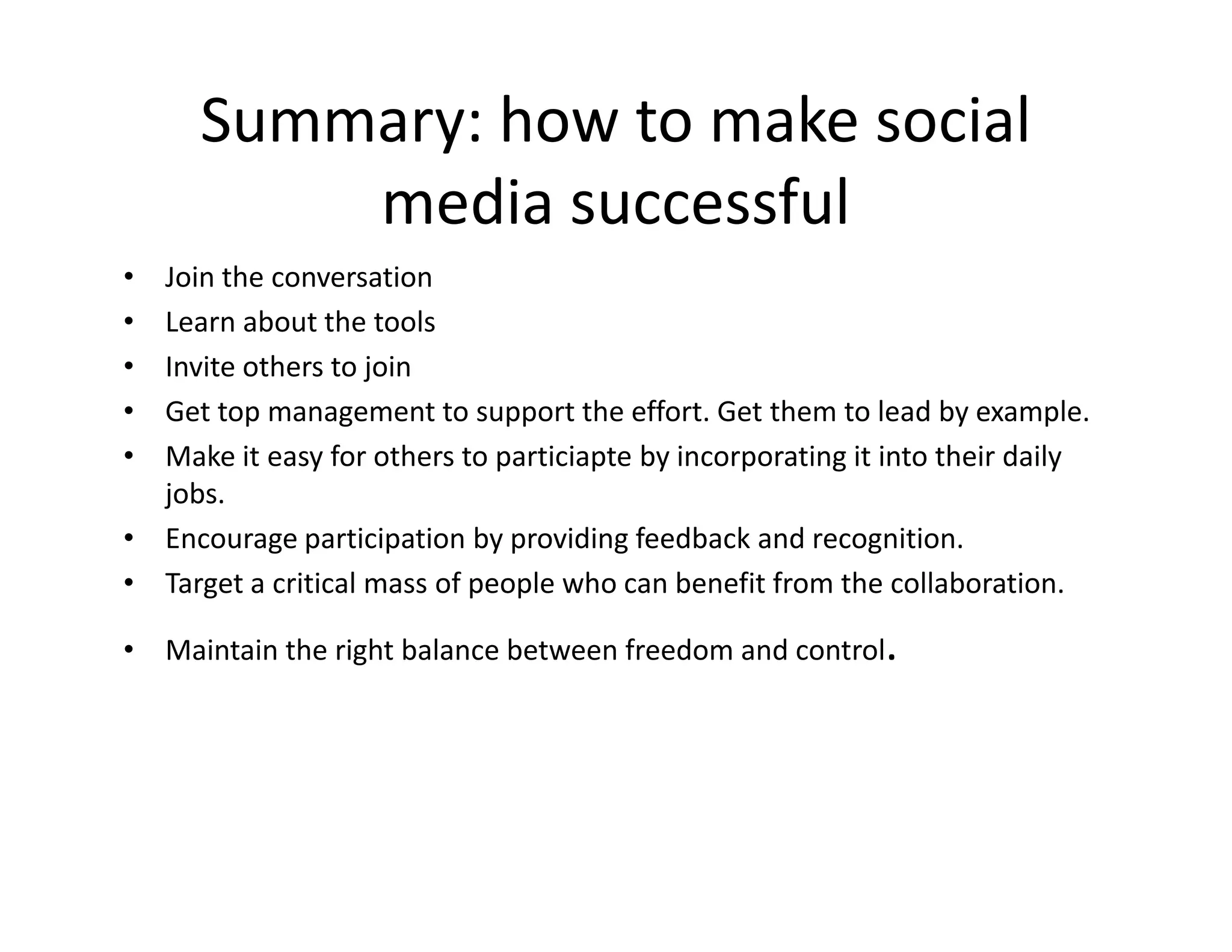 Summary: how to make social
          media successful
• Join the conversation
• Learn about the tools
• Invite others to join
• Get top management to support the effort. Get them to lead by example.
• Make it easy for others to particiapte by incorporating it into their daily
  jobs.
• Encourage participation by providing feedback and recognition.
• Target a critical mass of people who can benefit from the collaboration.

• Maintain the right balance between freedom and control.
 