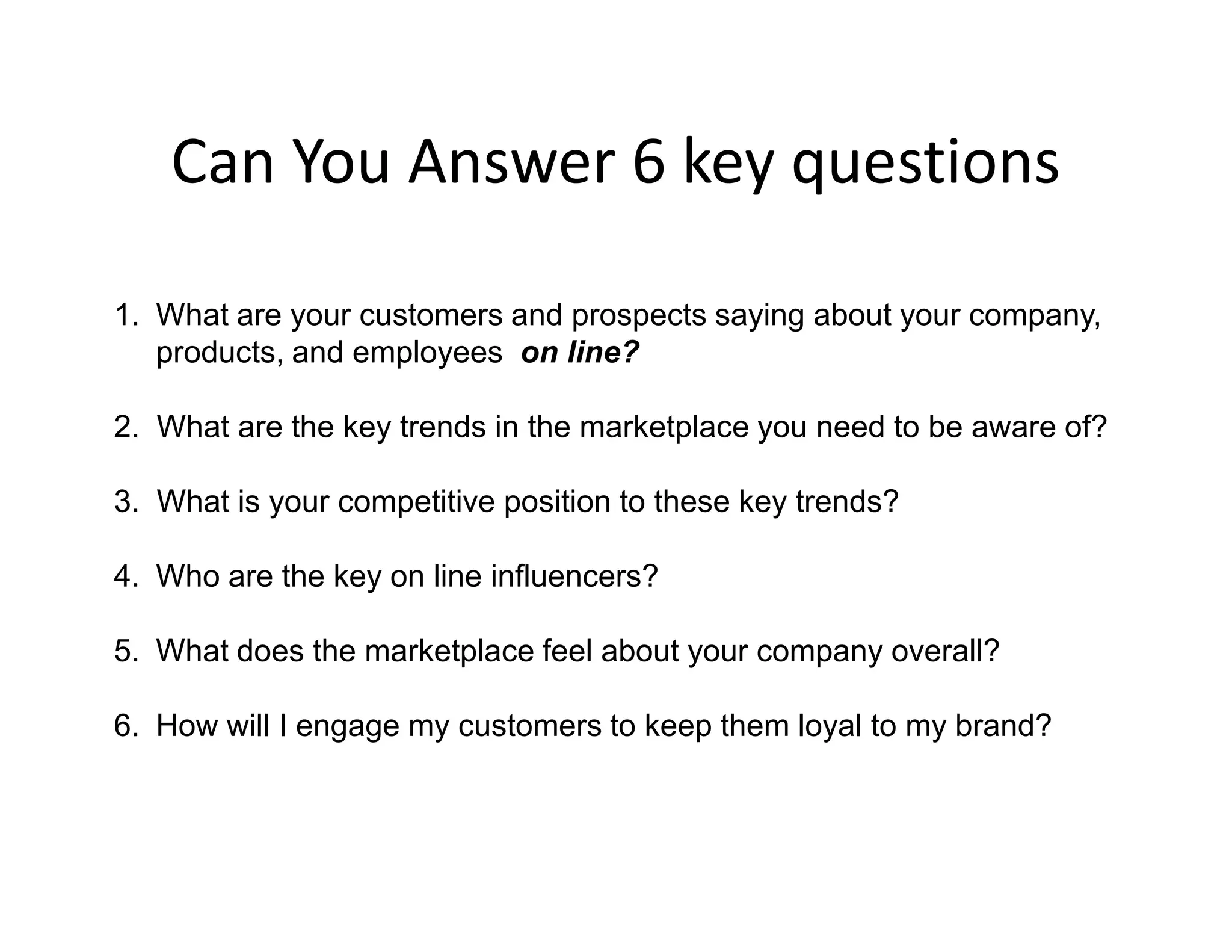 Can You Answer 6 key questions

1. What are your customers and prospects saying about your company,
   products, and employees on line?

2. What are the key trends in the marketplace you need to be aware of?

3. What is your competitive position to these key trends?

4. Who are the key on line influencers?

5. What does the marketplace feel about your company overall?

6. How will I engage my customers to keep them loyal to my brand?
 
