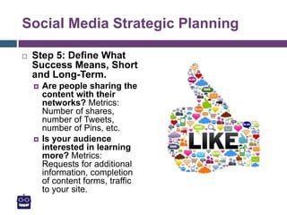 Social Media Strategic Planning
 Step 5: Define What
Success Means, Short
and Long-Term.
 Are people sharing the
content with their
networks? Metrics:
Number of shares,
number of Tweets,
number of Pins, etc.
 Is your audience
interested in learning
more? Metrics:
Requests for additional
information, completion
of content forms, traffic
to your site.
 