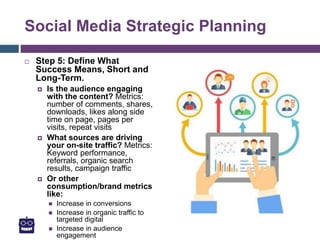 Social Media Strategic Planning
 Step 5: Define What
Success Means, Short and
Long-Term.
 Is the audience engaging
with the content? Metrics:
number of comments, shares,
downloads, likes along side
time on page, pages per
visits, repeat visits
 What sources are driving
your on-site traffic? Metrics:
Keyword performance,
referrals, organic search
results, campaign traffic
 Or other
consumption/brand metrics
like:
 Increase in conversions
 Increase in organic traffic to
targeted digital
 Increase in audience
engagement
 