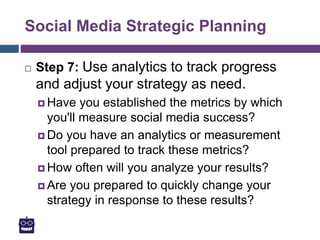 Social Media Strategic Planning
 Step 7: Use analytics to track progress
and adjust your strategy as need.
 Have you established the metrics by which
you'll measure social media success?
 Do you have an analytics or measurement
tool prepared to track these metrics?
 How often will you analyze your results?
 Are you prepared to quickly change your
strategy in response to these results?
 