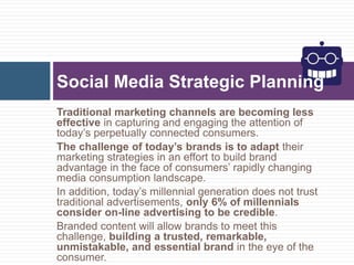 Traditional marketing channels are becoming less
effective in capturing and engaging the attention of
today’s perpetually connected consumers.
The challenge of today’s brands is to adapt their
marketing strategies in an effort to build brand
advantage in the face of consumers’ rapidly changing
media consumption landscape.
In addition, today’s millennial generation does not trust
traditional advertisements, only 6% of millennials
consider on-line advertising to be credible.
Branded content will allow brands to meet this
challenge, building a trusted, remarkable,
unmistakable, and essential brand in the eye of the
consumer.
Social Media Strategic Planning
 
